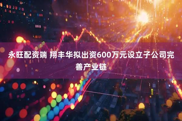 永旺配资端 翔丰华拟出资600万元设立子公司完善产业链