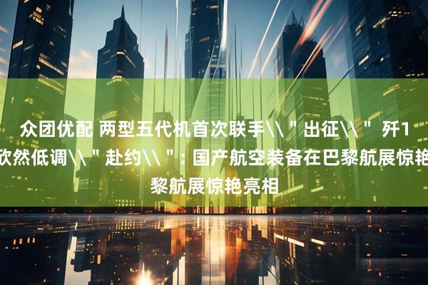 众团优配 两型五代机首次联手\＂出征\＂ 歼10CE欣然低调\＂赴约\＂: 国产航空装备在巴黎航展惊艳亮相