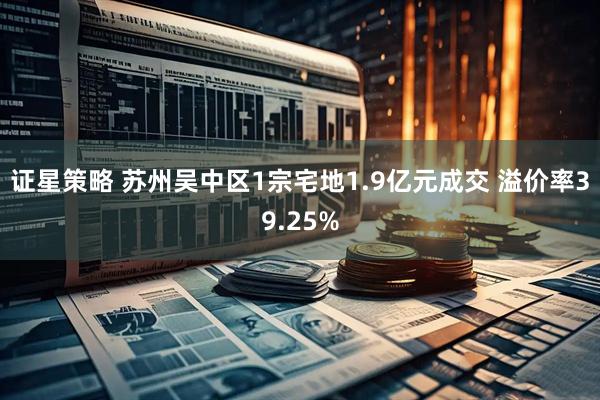 证星策略 苏州吴中区1宗宅地1.9亿元成交 溢价率39.25%