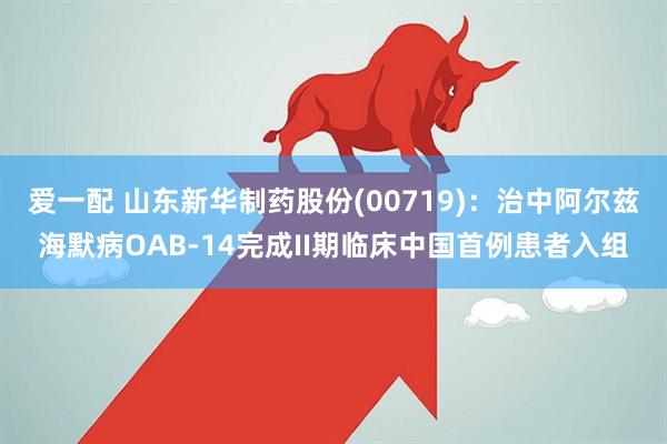 爱一配 山东新华制药股份(00719)：治中阿尔兹海默病OAB-14完成II期临床中国首例患者入组