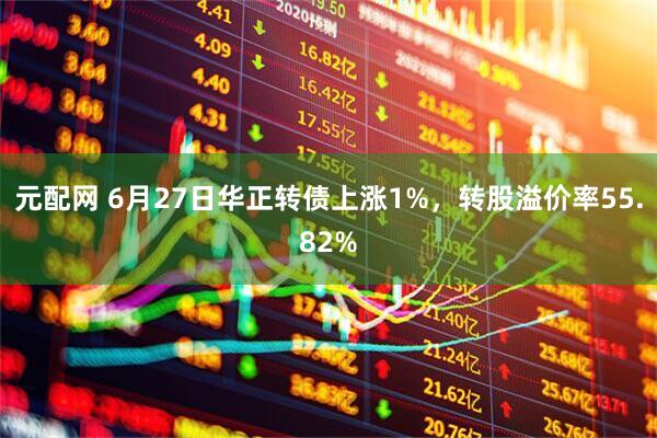 元配网 6月27日华正转债上涨1%，转股溢价率55.82%