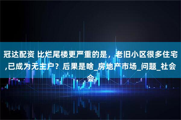 冠达配资 比烂尾楼更严重的是，老旧小区很多住宅,已成为无主户？后果是啥_房地产市场_问题_社会