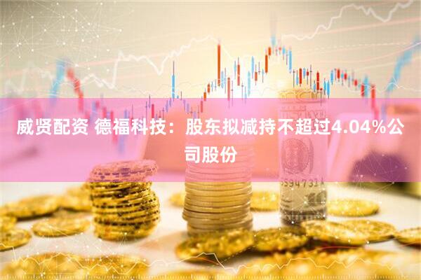 威贤配资 德福科技：股东拟减持不超过4.04%公司股份