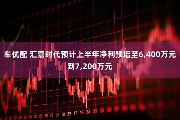 车优配 汇嘉时代预计上半年净利预增至6,400万元到7,200万元