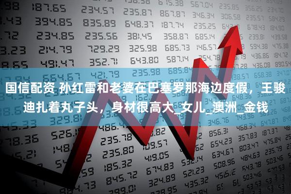 国信配资 孙红雷和老婆在巴塞罗那海边度假，王骏迪扎着丸子头，身材很高大_女儿_澳洲_金钱