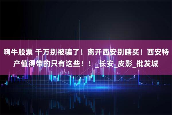 嗨牛股票 千万别被骗了！离开西安别瞎买！西安特产值得带的只有这些！！_长安_皮影_批发城