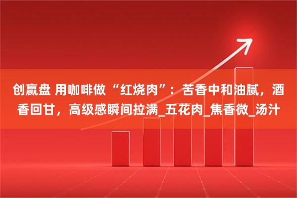 创赢盘 用咖啡做 “红烧肉”：苦香中和油腻，酒香回甘，高级感瞬间拉满_五花肉_焦香微_汤汁