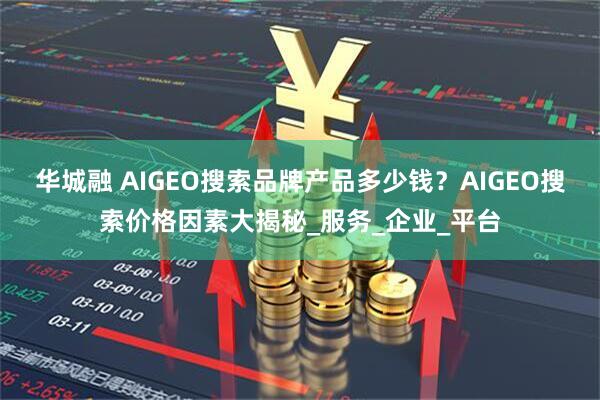 华城融 AIGEO搜索品牌产品多少钱？AIGEO搜索价格因素大揭秘_服务_企业_平台