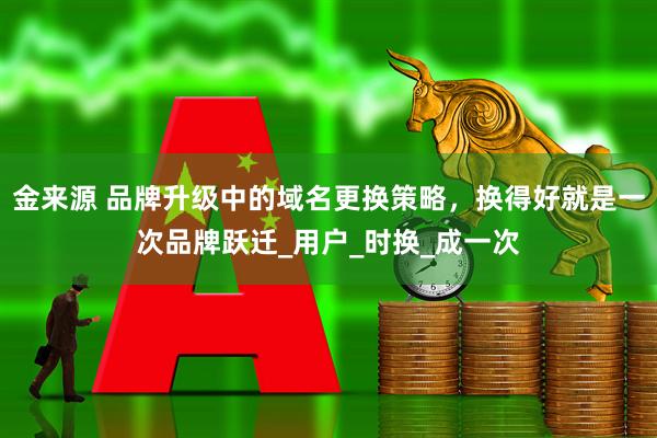 金来源 品牌升级中的域名更换策略，换得好就是一次品牌跃迁_用户_时换_成一次