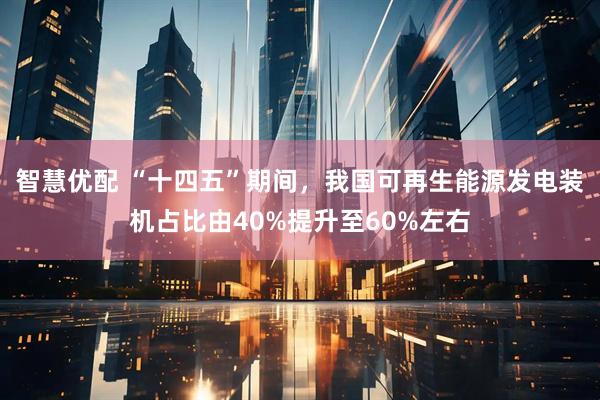 智慧优配 “十四五”期间，我国可再生能源发电装机占比由40%提升至60%左右