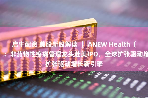 启牛配资 美股新股解读 ｜ ANEW Health（AVG.US）：非药物性疼痛管理龙头赴美IPO，全球扩张驱动增长新引擎