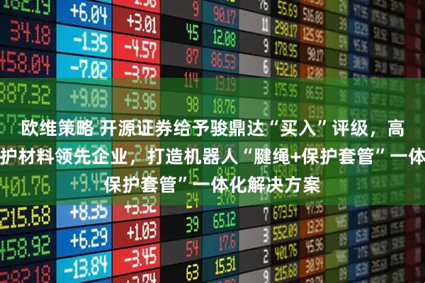 欧维策略 开源证券给予骏鼎达“买入”评级，高分子改性保护材料领先企业，打造机器人“腱绳+保护套管”一体化解决方案