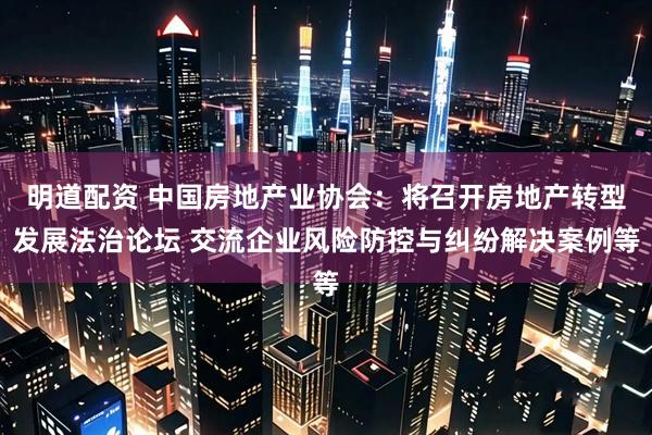 明道配资 中国房地产业协会：将召开房地产转型发展法治论坛 交流企业风险防控与纠纷解决案例等