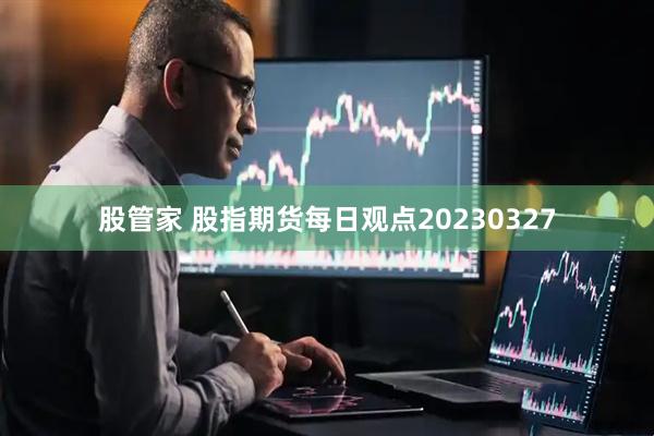 股管家 股指期货每日观点20230327