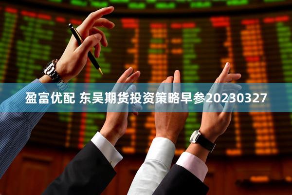 盈富优配 东吴期货投资策略早参20230327