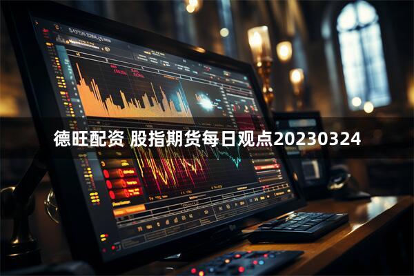 德旺配资 股指期货每日观点20230324