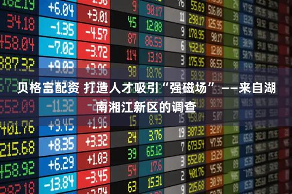 贝格富配资 打造人才吸引“强磁场” ——来自湖南湘江新区的调查