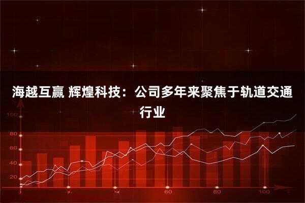 海越互赢 辉煌科技：公司多年来聚焦于轨道交通行业