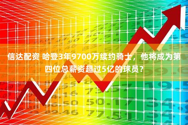 信达配资 哈登3年9700万续约骑士，他将成为第四位总薪资超过5亿的球员？