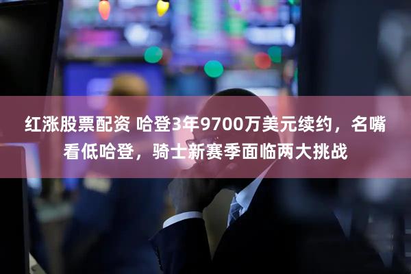 红涨股票配资 哈登3年9700万美元续约，名嘴看低哈登，骑士新赛季面临两大挑战